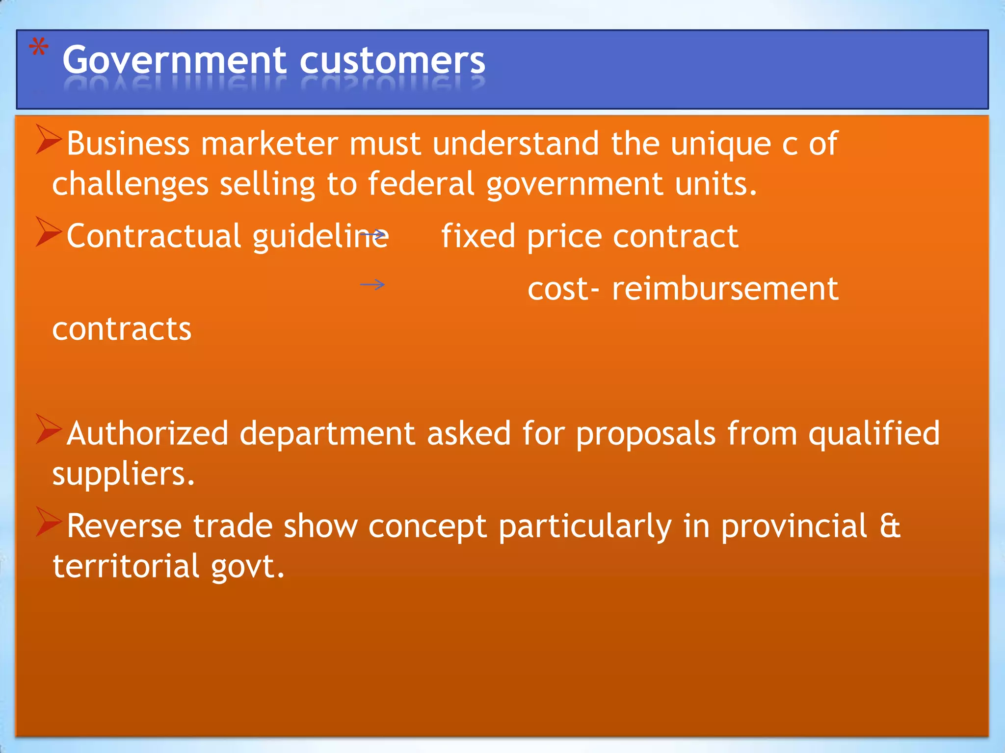 * Government customers
Business marketer must understand the unique c of
 challenges selling to federal government units.
Contractual guideline    fixed price contract
                                cost- reimbursement
 contracts


Authorized department asked for proposals from qualified
 suppliers.
Reverse trade show concept particularly in provincial &
 territorial govt.
 