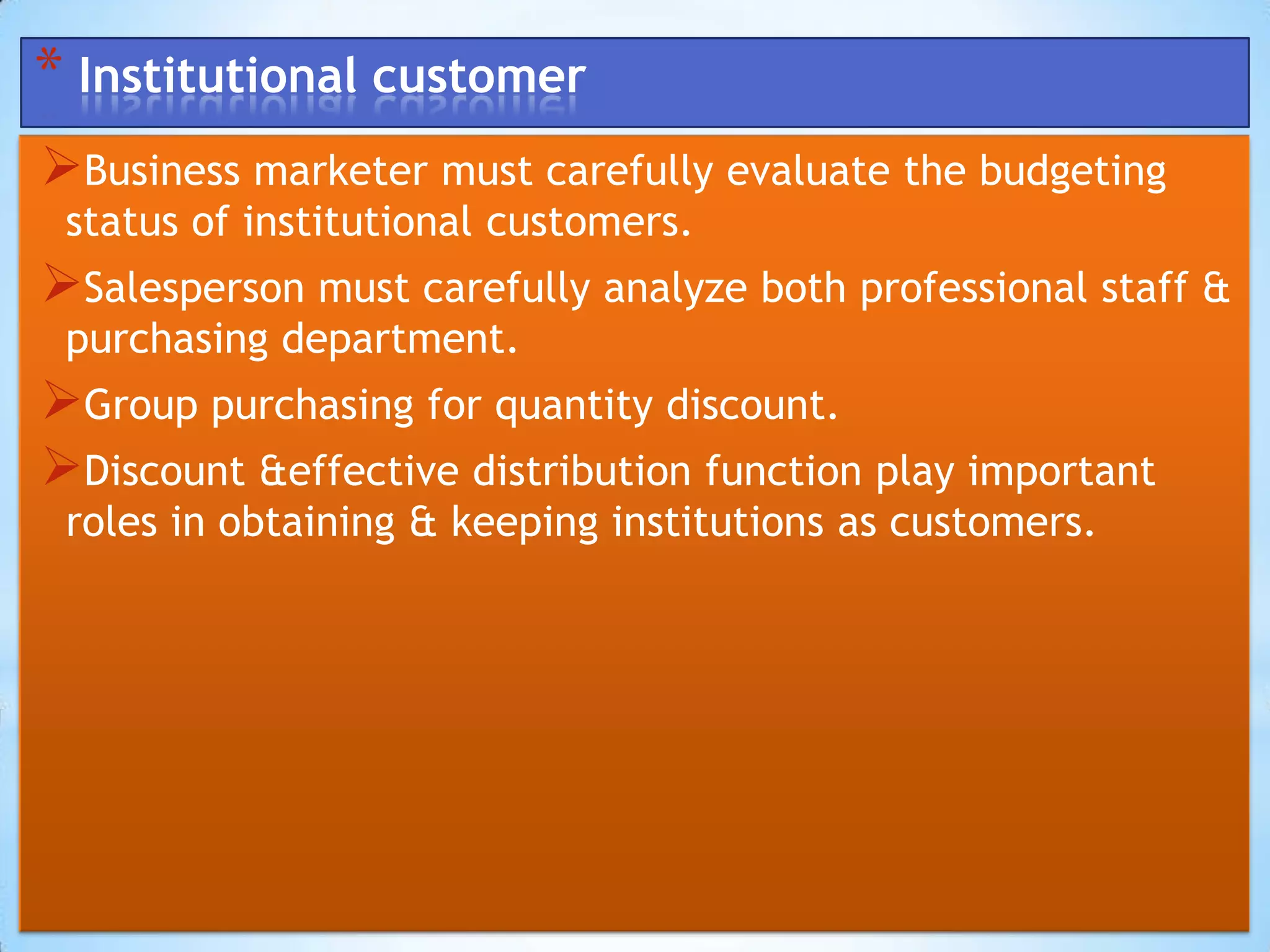 * Institutional customer
Business marketer must carefully evaluate the budgeting
 status of institutional customers.
Salesperson must carefully analyze both professional staff &
 purchasing department.
Group purchasing for quantity discount.
Discount &effective distribution function play important
 roles in obtaining & keeping institutions as customers.
 