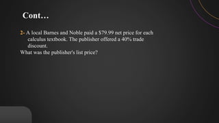 2- A local Barnes and Noble paid a $79.99 net price for each
calculus textbook. The publisher offered a 40% trade
discount.
What was the publisher's list price?
Cont…
 