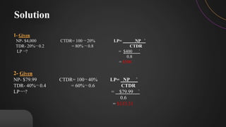 1- Given
NP- $4,000 CTDR= 100 ¬ 20% LP= NP `
TDR- 20%¬ 0.2 = 80% ¬ 0.8 CTDR
LP ¬? = $400 `
0.8
= $500
2- Given
NP- $79.99 CTDR= 100¬ 40% LP= NP `
TDR- 40%¬ 0.4 = 60%¬ 0.6 CTDR
LP¬¬? = $79.99 `
0.6
= $133.31
Solution
 