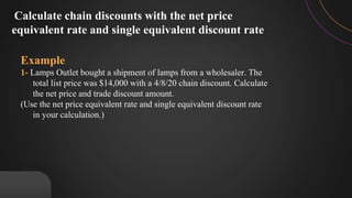 Example
1- Lamps Outlet bought a shipment of lamps from a wholesaler. The
total list price was $14,000 with a 4/8/20 chain discount. Calculate
the net price and trade discount amount.
(Use the net price equivalent rate and single equivalent discount rate
in your calculation.)
Calculate chain discounts with the net price
equivalent rate and single equivalent discount rate
 