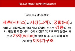 9
Product Market Fit에 대한 Narrative
Business Model이란,
제품(서비스)과 시장(고객)간 궁합(Fit)이
얼마나 적합한지를 창업자와 창업팀 스스로 검증함으로
써, 런칭할 제품(서비스)이 시장(고객)으로부터 완전히 새
로운 가치(Value)를 창출할 수 있는 지에 대한
구체적인 이야기구조
 