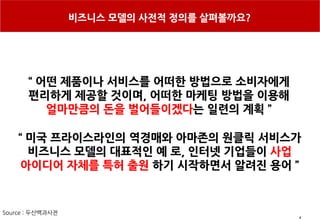 4
비즈니스 모델의 사전적 정의를 살펴볼까요?
“ 미국 프라이스라인의 역경매와 아마존의 원클릭 서비스가
비즈니스 모델의 대표적인 예 로, 인터넷 기업들이 사업
아이디어 자체를 특허 출원 하기 시작하면서 알려진 용어 ”
“ 어떤 제품이나 서비스를 어떠한 방법으로 소비자에게
편리하게 제공할 것이며, 어떠한 마케팅 방법을 이용해
얼마만큼의 돈을 벌어들이겠다는 일련의 계획 ”
Source : 두산백과사전
 