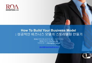 How To Build Your Business Model
: 성공적인 비즈니스 모델의 스토리텔링 만들기
ROA인벤션랩 |김진영 대표, 경영학 박사
ROA컨설팅 | Co-Founder
빅뱅엔젤스 | Managing Partner
david@roaconsulting.co.kr
 