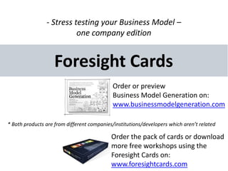 - Stress testing your Business Model –
                          one company edition


                    Foresight Cards
                                             Order or preview
                                             Business Model Generation on:
                                             www.businessmodelgeneration.com

* Both products are from different companies/institutions/developers which aren’t related

                                            Order the pack of cards or download
                                            more free workshops using the
                                            Foresight Cards on:
                                            www.foresightcards.com
 