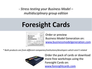 - Stress testing your Business Model –
                    multidisciplinary group edition


                    Foresight Cards
                                             Order or preview
                                             Business Model Generation on:
                                             www.businessmodelgeneration.com

* Both products are from different companies/institutions/developers which aren’t related

                                            Order the pack of cards or download
                                            more free workshops using the
                                            Foresight Cards on:
                                            www.foresightcards.com
 
