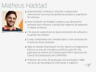 Matheus Haddad
‣ Empreendedor, professor, consultor e palestrante
internacional nas áreas de gestão de projetos e engenharia
de software.
‣ Sócio-fundador da Webgoal, empresa que desenvolve
software para melhorar a gestão dos negócios de pequenas
e médias empresas.
‣ +10 anos de experiência no desenvolvimento de software e
na gestão de projetos.
‣ 5 anos trabalhando com métodos ágeis e com processos de
criação de novos produtos.
‣ MBA em Gestão Empresarial na FGV, Mestre em Engenharia
Elétrica na área de Inteligência Artificial pela FEI, Pós-
graduado em Análise de Sistemas pela FASP e Bacharel em
Ciência da Computação pela UNIFENAS.
‣ Professor de cursos de graduação, pós-graduação e MBA
nas áreas de tecnologia da informação e negócios.
 