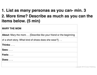 1. List as many personas as you can- min. 3"
2. More time? Describe as much as you can the
items below. (5 min)
MARY THE MOM
About: Mary the mom. . . [Describe like your friend or the beginning
of a short story. What kind of shoes does she wear?]. . .
Thinks: . . .
Sees: . . .
Feels: . . .
Does: . . .
Copyright 2013 Cowan Publishing

 