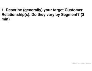 1. Describe (generally) your target Customer
Relationship(s). Do they vary by Segment? (3
min)

Copyright 2013 Cowan Publishing

 