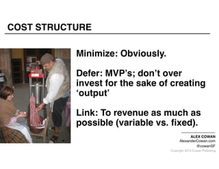 COST STRUCTURE
Minimize: Obviously."
"

Defer: MVP’s; don’t over
invest for the sake of creating
‘output’"
"

Link: To revenue as much as
possible (variable vs. ﬁxed)."
"

ALEX COWAN"
AlexanderCowan.com"
@cowanSF

Copyright 2013 Cowan Publishing

 