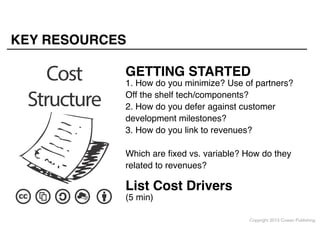 KEY RESOURCES

Cost
Structure

GETTING STARTED"

1. How do you minimize? Use of partners?
Off the shelf tech/components?"
2. How do you defer against customer
development milestones?"
3. How do you link to revenues?"

"

Which are ﬁxed vs. variable? How do they
related to revenues?

List Cost Drivers"
(5 min)

Copyright 2013 Cowan Publishing

 