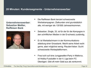 20 Minuten: Kundensegmente - Unternehmenswerber  Unternehmenswerber: Sebastian Mettler, Raiffeisen Bank Die Raiffeisen Bank lanciert schweizweite Werbekampagnen. Zielkunden sind grundsätzlich alle, mit weniger als 135‘000 Jahreseinkommen. Sebastian, Single, 33, ist für die für die Kampagne in den schriftlichen Medien in der D-schweiz zuständig. Er ist Werbefachmann in der Kommunikations-abteilung einer Grossbank. Macht seine Arbeit recht gerne, aber möglichst wenig. Plaudert lieber. Sucht schweizweite Werbeplattformern. Freut sich auf eine Junggesellen-Party in Mallorca, ist Hobby-Fussballer in der 4. Liga beim FC Oberägeri. Gibt oft mehr Geld aus als reinkommt. 