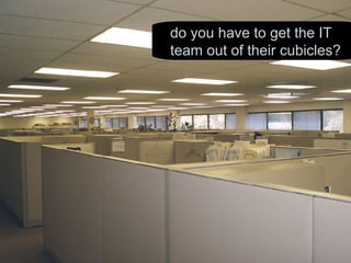 do you have to get the IT team out of their cubicles? 