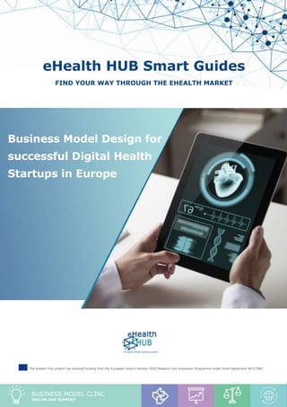 Business Model Clinic report “Business Model Design for successful Digital Health Startups in Europe”
1
eHealth HUB Smart Guides
Find your way through the eHealth market
Business Model Design for
successful Digital Health
Startups in Europe
The eHealth Hub project has received funding from the European Union’s Horizon 2020 Research and Innovation Programme under Grant Agreement No727683
BUSINESS MODEL CLINC
one-on-one support
 