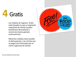 Gratis
Los modelos de negocios Gratis
están basados en que un segmento
importante de clientes pueden
beneficiarse del producto o
servicio de manera gratuita
continuamente.
Diferentes modelos hacen posible
la oferta gratuita, y los clientes que
no pagan son financiados por un
menor segmento de clientes.
4
Business Model Generation Book.
 