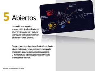 Abiertos
Losmodelosdenegocios
abiertos,estánsiendoaplicadospor
lasempresasparacrearycapturar
valorapartirdelacolaboracióncon
losclientesysociosexternos.
5
Business Model Generation Book.
Esteprocesopuededarsetantodesdeadentrohacia
afuera,explorandonuevasideaspropuestasporla
empresaenconjuntoconsusclientesypartners.
Odeafuerahaciaadentroaplicandodentrodela
empresaideasexternas.
 