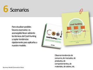 Scenarios6
Paravisualizarposibles
futurosescenarios es
aconsejablellevaradelante
lastécnicasdelCoolHunting
ycaptartendencias
rápidamenteparaaplicarlasa
nuestromodelo.
Business Model Generation Book.
Observartendenciasde
consumo,demercados,de
productos,de
comportamientos,de
materiales,decolores,etc.
 