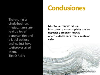 There s not a
single business
model… there are
really a lot of
opportunities and
a lot of options
and we just have
to discover all of
them.
Tim O Reilly
FOTO BY SANSUMBRELLA ON FLICKR
Mientras el mundo más se
interconecta, más complejos son los
negocios y emergen nuevas
oportunidades para crear y capturar
valor.
Conclusiones
 
