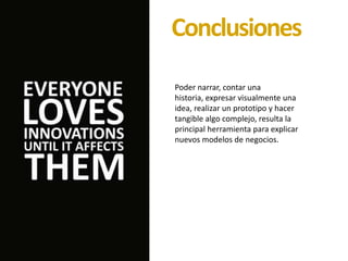 Poder narrar, contar una
historia, expresar visualmente una
idea, realizar un prototipo y hacer
tangible algo complejo, resulta la
principal herramienta para explicar
nuevos modelos de negocios.
Conclusiones
 
