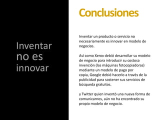Inventar un producto o servicio no
necesariamente es innovar en modelo de
negocios.
Así como Xerox debió desarrollar su modelo
de negocio para introducir su costosa
invención (las máquinas fotocopiadoras)
mediante un modelo de pago por
copia, Google debió hacerlo a través de la
publicidad para sostener sus servicios de
búsqueda gratuitos.
y Twitter quien inventó una nueva forma de
comunicarnos, aún no ha encontrado su
propio modelo de negocio.
Conclusiones
Inventar
no es
innovar
 