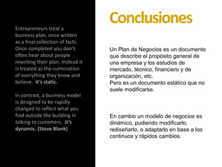Un Plan de Negocios es un documento
que describe el propósito general de
una empresa y los estudios de
mercado, técnico, financiero y de
organización, etc.
Pero es un documento estático que no
suele modificarse.
En cambio un modelo de negocios es
dinámico, pudiendo modificarlo,
rediseñarlo, o adaptarlo en base a los
continuos y rápidos cambios.
Entrepreneurs treat a
business plan, once written
as a final collection of facts.
Once completed you don’t
often hear about people
rewriting their plan. Instead it
is treated as the culmination
of everything they know and
believe. It’s static.
In contrast, a business model
is designed to be rapidly
changed to reflect what you
find outside the building in
talking to customers. It’s
dynamic. (Steve Blank)
Conclusiones
 