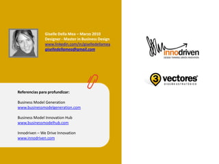 Referencias para profundizar:
Business Model Generation
www.businessmodelgeneration.com
Business Model Innovation Hub
www.businessmodelhub.com
Innodriven – We Drive Innovation
www.innodriven.com
Giselle Della Mea – Marzo 2010
Designer - Master in Business Design
www.linkedin.com/in/giselledellamea
giselledellamea@gmail.com
 