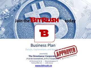 Business Plan
Details, Explanations and Numbers
presented by
The Streetwear Corporation
(*) to be renamed into „BitRush Corporation“)
Mooslackengasse 17
1190 Vienna
133 Richmond Str W
Toronto M3H 2L3
B
www.bitrush.co
 