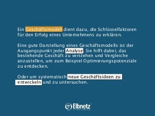 Ein Geschäftsmodell dient dazu, die Schlüsselfaktoren
für den Erfolg eines Unternehmens zu erklären.
Eine gute Darstellung eines Geschäftsmodells ist der
Ausgangspunkt jeder Analyse. Sie hilft dabei, das
bestehende Geschäft zu verstehen und Vergleiche
anzustellen, um zum Beispiel Optimierungspotenziale
zu entdecken.
Oder um systematisch neue Geschäftsideen zu
entwickeln und zu untersuchen.

 
