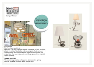 6 shops in Moscow

                                                          Offers of cooperation,
                                                           as well as ideas and
                                                          inventions send here:
                                                         news@buro-nahodok.ru




Buro nahodok
http://www.buro-nahodok.ru/
Here there is no usual categories, such as “unique gifts for men” or “unique
gifts for my birthday,” but the fact and interesting look. We do not have
anything familiar. Buro nahodok will only include the most unusual and
original gifts: often touching, sometimes challenging, sometimes crazy, but
always emotional.

Average price 1500
The product range: original works, games, gifts decoration, lighting,
furniture, household equipment, audio, outdoor, office.
 