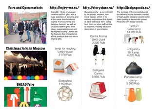 Fairs and Open markets     http:/
                                 /enjoy-me.ru/                  http:/
                                                                     /storystore.ru/ http:/
                                                                                          /designgoods.ru/
                            EnjoyMe - Shop of unusual,          Our philosophy - a commitment      The purpose of the presentation of
                            creative and fun gifts, with a      to the stylish, modern, non-       our store is on the domestic market
                            huge selection of amazing and       trivial design, which in its       of high quality designer goods world-
                            at the same time functional         entirety emphasizes the dignity    class quality at democratic prices.
                            objects. Fun souvenirs and          of each individual item. Every     Products with design awards.
                            designer fashion, as well as        item from our store will be able
                            unusual creative gifts. New         to become a worthy exclusive                     «Leti 2»
                            ideas, reasonable prices and        decoration of your interior.                   table lamp
                            the highest quality - these are                                                   14 220 Rub
                            the features that characterize
                            all the products that our site is         Contra Forma
                            original gifts.                            UHU Light
                                                                       2 200 Rub

Christmas Fairs in Moscow        lamp for reading                                                             «Organic»
                                   "Little House"                                                              Oil Lamp
                                     3 978 Rub                                                                4 220 Rub




                                                                        Calligaris
                                                                          Carina
                                                                        5 850 Rub                          Portable lamp
                                     Svetosfera                                                               «Jerry»
                                     1 100 Rub                                                              5 990 Rub
      BHSAD Fairs
 