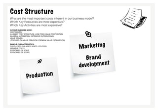 Cost Structure
What are the most important costs inherent in our business model?
Which Key Resources are most expensive?
Which Key Activities are most expensive?
is your business more:
Cost Driven
(leanest cost structure, low price value proposition,
maximum automation, extensive outsourcing)
Value Driven
( focused on value creation, premium value proposition)

sample characteristics:
Fixed Costs (salaries, rents, utilities)
Variable costs                                            Ma rk eti n g
Economies of scale
Economies of scope



                                                             Bra n d
                                                          deve l o p m e nt

                 P ro du ctio n
 