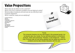 Value Propositions
What value do we deliver to the customer?
Which one of our customer’s problems are we helping to solve?
What bundles of products and services are we offering to each
Customer Segment?
Which customer needs are we satidfying?
characteristics
Newness                                                                         nd
                                                                           Tre io n)
                                                                                a ct
Performance


                                                                           te r
Customization “Getting the

                                                                       (i n
Job Done” Design
Brand/Status
Price
Cost Reduction
Risk Reduction
Accessibility Convenience/
Usability




                                                                Trendy
                              The consumer became not only well-versed in the proposed goods but
                               he became also very moody. He has definitely lacking in conventional
                              products, which were previously. Therefore, in the foreground - interac-
                             tivity. Products help not only being satisfied with the needs and solve the
                                        problems and but also include interaction with the user.
 