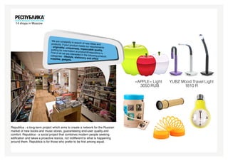 14 shops in Moscow




                               We are constantl
                                                 y in search of ne
                              products. If your                    w ideas and
                                                 product meets o
                              - originality, uniq                 ur requirements
                                                  ueness, impecc
                             waiting for inform                     able quality,
                                                 ation at product@
                             First of all we are                    respublica.ru.
                                                 interested in the
                             categories - lifes                    following produc
                                                tyle, stationery                    t
                             supplies, gadge                      and office
                                                ts.




                                                                                        «APPLE» Light   YUBZ Mood Travel Light
                                                                                          3050 RUB            1810 R




Republica - a long-term project which aims to create a network for the Russian
market of new books and music stores, guaranteeing end-user quality and
comfort. Republica - a social project that combines modern people seeking
edification and takes a proactive stance, not indifferent to what is happening
around them. Republica is for those who prefer to be first among equal.
 