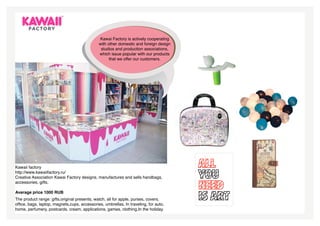 Kawai Factory is actively cooperating
                                              with other domestic and foreign design
                                               studios and production associations,
                                              which issue popular with our products
                                                    that we offer our customers.




Kawaii factory
http://www.kawaiifactory.ru/
Creative Association Kawai Factory designs, manufactures and sells handbags,
accessories, gifts.

Average price 1000 RUB
The product range: gifts,original presents, watch, all for apple, purses, covers,
office, bags, laptop, magnets,cups, accessories, umbrellas, In traveling, for auto,
home, perfumery, postcards, cream, applications, games, clothing,In the holiday.
 