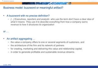 Business model: buzzword or meaningful artifact? A buzzword with no precise definition? […] Executives, reporters and analysts  who use the term don't have a clear idea of what it means. They use it to describe everything from how a company earns revenue to how it structures its organization or … An artifact aggregating … the value a company offers to one or several segments of customers, and the architecture of the firm and its network of partners  for creating, marketing and delivering this value and relationship capital, in order to generate profitable and sustainable revenue streams. [Linder, 2000]  