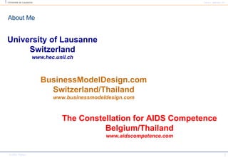About Me University of Lausanne Switzerland www.hec.unil.ch BusinessModelDesign.com Switzerland/Thailand www.businessmodeldesign.com The Constellation for AIDS Competence Belgium/Thailand www.aidscompetence.com 