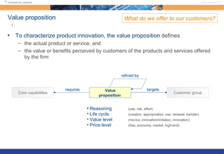 Value proposition To characterize product innovation, the value proposition   defines the actual product or service, and  the value or benefits perceived by customers of the products and services offered by the firm What do we offer to our customers? Reasoning (use, risk, effort) Life cycle  (creation, appropriation, use, renewal, transfer) Value level  (me-too, innovation/imitation, innovation) Price level  (free, economy, market, high-end) Value proposition   Customer group Core capabilities requires targets 1 refined by 