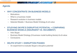 Agenda WHY CONCENTRATE ON BUSINESS MODELS Motivations What is a business model Research evolution in business models Selected Models > Business Model Ontology & e3-value STUDYING SKYPE’S DISRUPTIVE POTENTIAL > COMPARING BUSINESS MODELS (INSURGENT VS. INCUMBENT) Intro Skype Business Model Ontology (9 business model building blocks) & e3-value Conclusions DELPHI STUDY > DISRUPTION PHASES An experiment to evaluate Skype’s disruptive potential 
