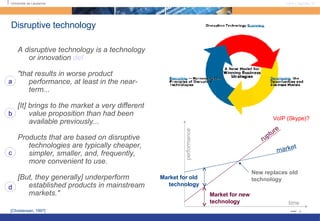 A disruptive technology is a technology or innovation  def "that results in worse product performance, at least in the near-term... [It] brings to the market a very different value proposition than had been available previously... Products that are based on disruptive technologies are typically cheaper, simpler, smaller, and, frequently, more convenient to use.  [But, they generally] underperform established products in mainstream markets."  Disruptive technology time performance market rupture New replaces old technology  Market for old  technology Market for new  technology [Christensen, 1997]  a b c d VoIP (Skype)? 