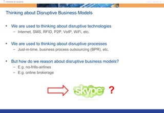 Thinking about Disruptive Business Models We are used to thinking about disruptive technologies Internet, SMS, RFID, P2P, VoIP, WiFi, etc.  We are used to thinking about disruptive processes Just-in-time, business process outsourcing (BPR), etc.  But how do we reason about disruptive business models? E.g. no-frills-airlines E.g. online brokerage ? 