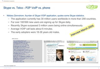Niklass Zennstrom, founder of  Skype  VOIP application, quotes some Skype statistics.  The application currently has 30 million users worldwide in more than 200 countries.  Far over 100’000 new users are signing up for  Skype  daily.  Recently  Skype  surpassed 3 million users being online simultaneously.  Average VOIP call lasts about 6 minutes.  The early adopters were 18-38 years old males. Skype vs. Telco - P2P VoIP vs. phone http://www.engadget.com Interview March 2005 