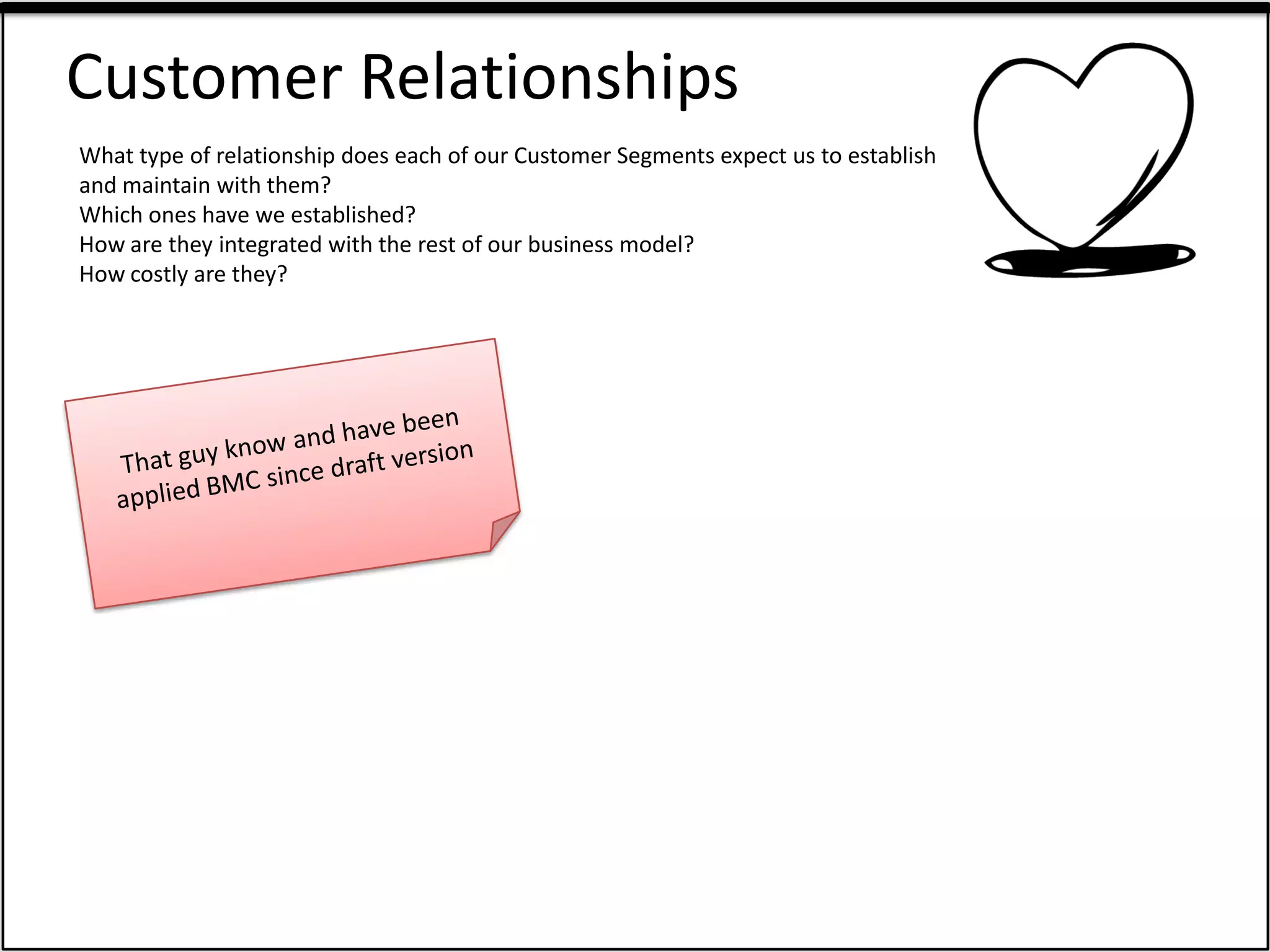 Customer Relationships
What type of relationship does each of our Customer Segments expect us to establish
and maintain with them?
Which ones have we established?
How are they integrated with the rest of our business model?
How costly are they?
 