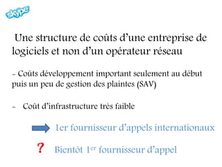 Une structure de coûts d’une entreprise de
logiciels et non d’un opérateur réseau
- Coûts développement important seulement au début
puis un peu de gestion des plaintes (SAV)

- Coût d’infrastructure très faible

            1er fournisseur d’appels internationaux

       ?    Bientôt 1er fournisseur d’appel
 
