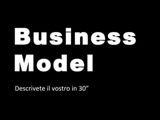 Business
Model
Descrivete il vostro in 30”
 