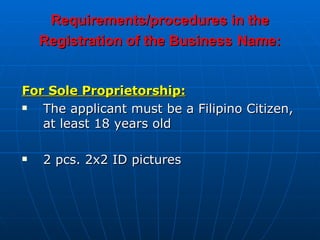 Requirements/procedures in the Registration of the Business   Name: For Sole Proprietorship: The applicant must be a Filipino Citizen, at least 18 years old  2 pcs. 2x2 ID pictures 