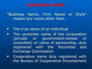 BUSINESS NAME  “ Business Name, Firm Name or Style” means any name other than: The true name of an individual The corporate name of the corporation (private or government-owned or controlled) or name of partnership, duly registered with the Securities and Exchange Commission Cooperative name duly registered with the Bureau of Cooperative Development  