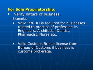 For Sole Proprietorship: Verify nature of business.  Examples: Valid PRC ID is required for businesses related to practice of profession ie. Engineers, Architects, Dentist, Pharmacist, Nurse etc.  Valid Customs Broker license from Bureau of Customs if business is customs brokerage.  