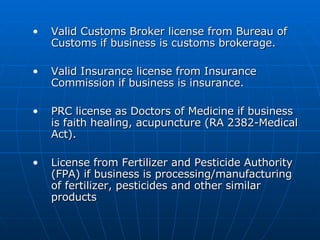 Valid Customs Broker license from Bureau of Customs if business is customs brokerage.  Valid Insurance license from Insurance Commission if business is insurance.  PRC license as Doctors of Medicine if business is faith healing, acupuncture (RA 2382-Medical Act).  License from Fertilizer and Pesticide Authority (FPA) if business is processing/manufacturing of fertilizer, pesticides and other similar products  