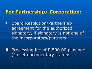 For Partnership/ Corporation: Board Resolution/Partnership agreement for the authorized signatory, if signatory is not one of the incorporators/partners Processing fee of P 500.00 plus one (1) set documentary stamps.  