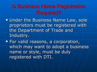 Is Business Name Registration Required? Under the Business Name Law, sole proprietors must be registered with the Department of Trade and Industry.  For valid reasons, a corporation, which may want to adopt a business name or style, must be duly registered with DTI.  